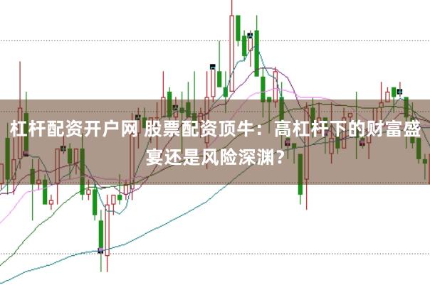 杠杆配资开户网 股票配资顶牛：高杠杆下的财富盛宴还是风险深渊？