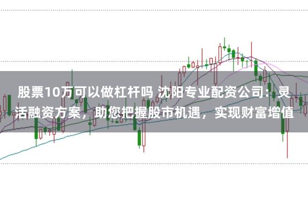 股票10万可以做杠杆吗 沈阳专业配资公司：灵活融资方案，助您把握股市机遇，实现财富增值