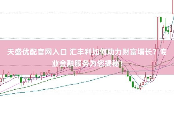 天盛优配官网入口 汇丰利如何助力财富增长？专业金融服务为您揭秘！