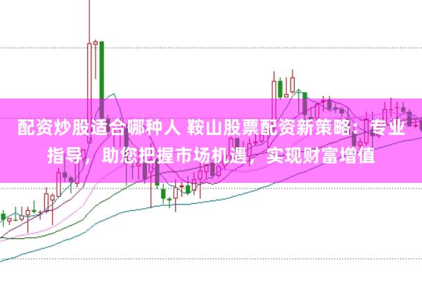 配资炒股适合哪种人 鞍山股票配资新策略:专业指导,助您把握市场机遇,实现财富增值