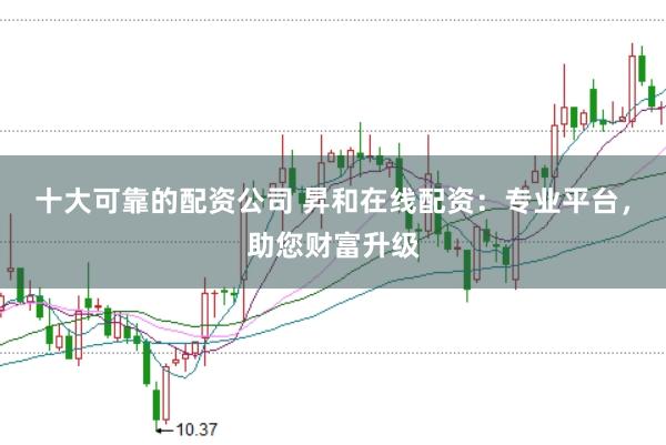 十大可靠的配资公司 昇和在线配资：专业平台，助您财富升级