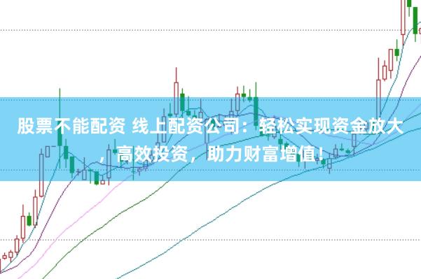 股票不能配资 线上配资公司：轻松实现资金放大，高效投资，助力财富增值！