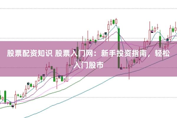 股票配资知识 股票入门网：新手投资指南，轻松入门股市