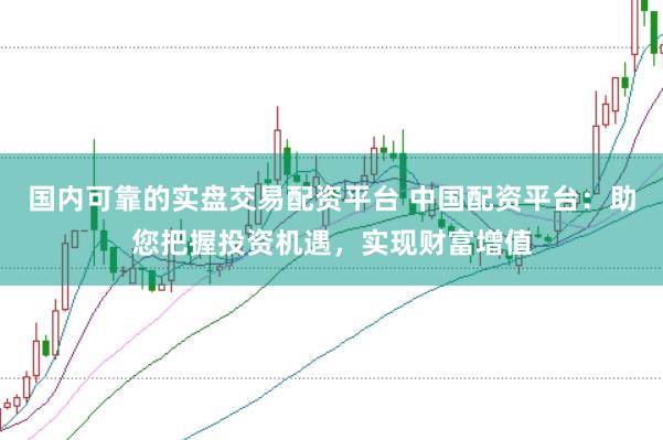 国内可靠的实盘交易配资平台 中国配资平台：助您把握投资机遇，实现财富增值
