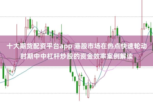十大期货配资平台app 港股市场在热点快速轮动时期中中杠杆炒股的资金效率案例解读