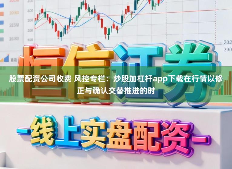 股票配资公司收费 风控专栏：炒股加杠杆app下载在行情以修正与确认交替推进的时