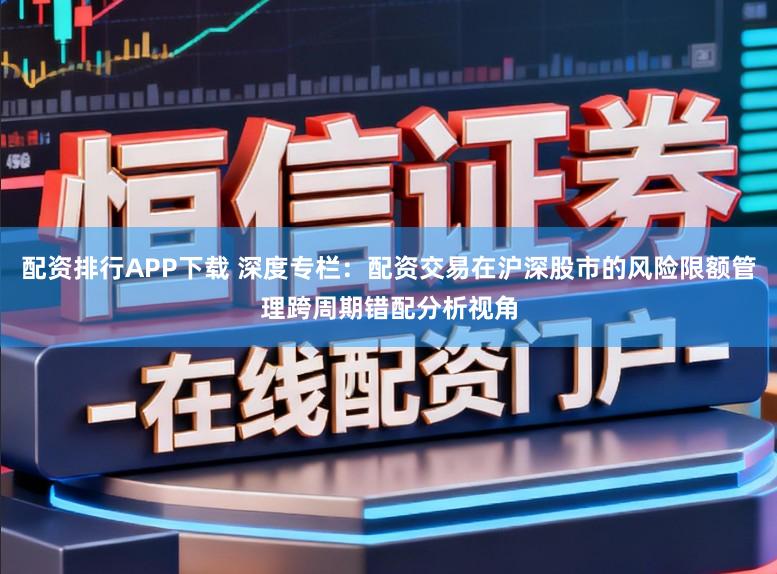 配资排行APP下载 深度专栏：配资交易在沪深股市的风险限额管理跨周期错配分析视角