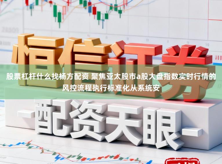 股票杠杆什么找杨方配资 聚焦亚太股市a股大盘指数实时行情的风控流程执行标准化从系统安