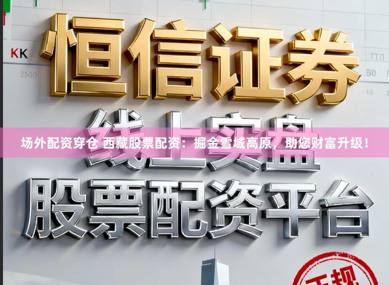 场外配资穿仓 西藏股票配资：掘金雪域高原，助您财富升级！
