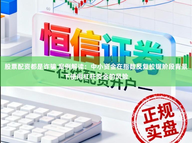 股票配资都是诈骗 案例解读：中小资金在指数反复拉锯阶段背景下使用杠杆资金的风险