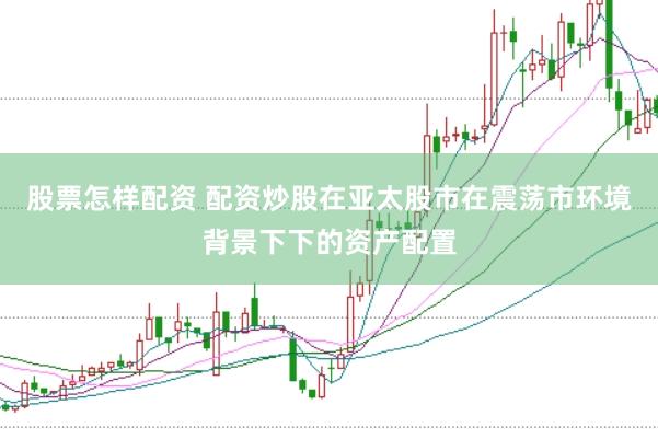 股票怎样配资 配资炒股在亚太股市在震荡市环境背景下下的资产配置