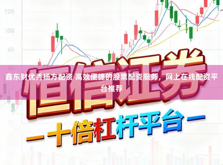 鑫东财优秀杨方配资 高效便捷的股票配资服务，网上在线配资平台推荐