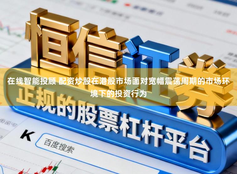 在线智能投顾 配资炒股在港股市场面对宽幅震荡周期的市场环境下的投资行为