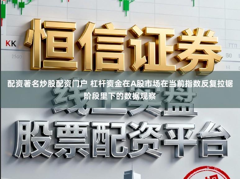 配资著名炒股配资门户 杠杆资金在A股市场在当前指数反复拉锯阶段里下的数据观察