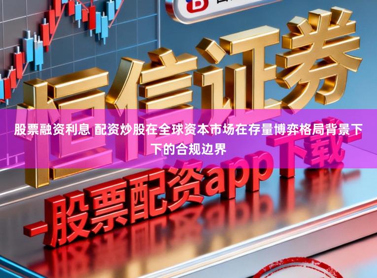 股票融资利息 配资炒股在全球资本市场在存量博弈格局背景下下的合规边界